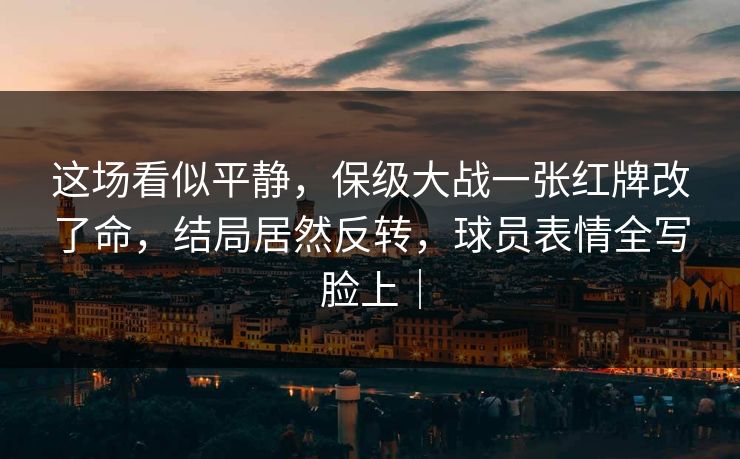 这场看似平静，保级大战一张红牌改了命，结局居然反转，球员表情全写脸上｜