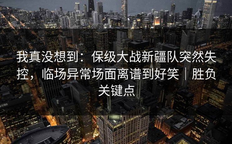 我真没想到:保级大战新疆队突然失控,临场异常场面离谱到好笑|胜负关键点