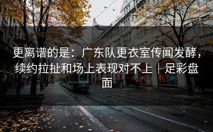 更离谱的是：广东队更衣室传闻发酵，续约拉扯和场上表现对不上｜足彩盘面