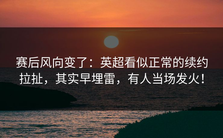 赛后风向变了：英超看似正常的续约拉扯，其实早埋雷，有人当场发火！